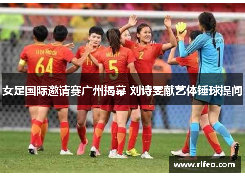 女足国际邀请赛广州揭幕 刘诗雯献艺体锤球提问